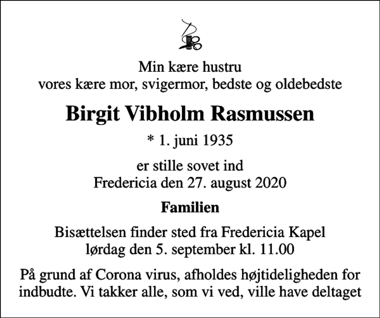 <p>Min kære hustru vores kære mor, svigermor, bedste og oldebedste<br />Birgit Vibholm Rasmussen<br />* 1. juni 1935<br />er stille sovet ind Fredericia den 27. august 2020<br />Familien<br />Bisættelsen finder sted fra Fredericia Kapel lørdag den 5. september kl. 11.00<br />På grund af Corona virus, afholdes højtideligheden for indbudte. Vi takker alle, som vi ved, ville have deltaget</p>