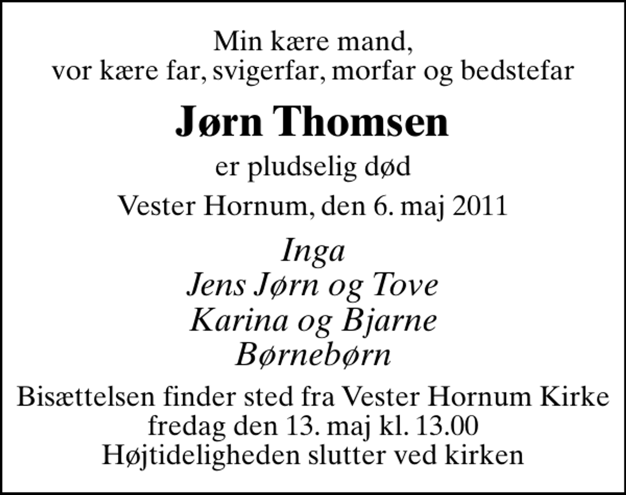 <p>Min kære mand, vor kære far, svigerfar, morfar og bedstefar<br />Jørn Thomsen<br />er pludselig død<br />Vester Hornum, den 6. maj 2011<br />Inga Jens Jørn og Tove Karina og Bjarne Børnebørn<br />Bisættelsen finder sted fra Vester Hornum Kirke fredag den 13. maj kl. 13.00 Højtideligheden slutter ved kirken</p>