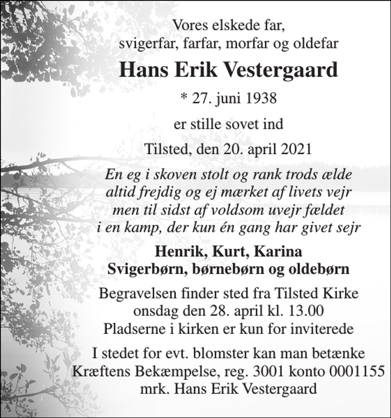 <p>Vores elskede far, svigerfar, farfar, morfar og oldefar<br />Hans Erik Vestergaard<br />*​ 27. juni 1938<br />er stille sovet ind<br />Tilsted, den 20. april 2021<br />En eg i skoven stolt og rank trods ælde altid frejdig og ej mærket af livets vejr men til sidst af voldsom uvejr fældet i en kamp, der kun én gang har givet sejr<br />Henrik, Kurt, Karina Svigerbørn, børnebørn og oldebørn<br />Begravelsen​ finder sted fra Tilsted Kirke​ onsdag den 28. april​ kl. 13.00 Pladserne i kirken er kun for inviterede<br />I stedet for evt. blomster kan man betænke Kræftens Bekæmpelse, reg. 3001 konto 0001155 mrk. Hans Erik Vestergaard</p>