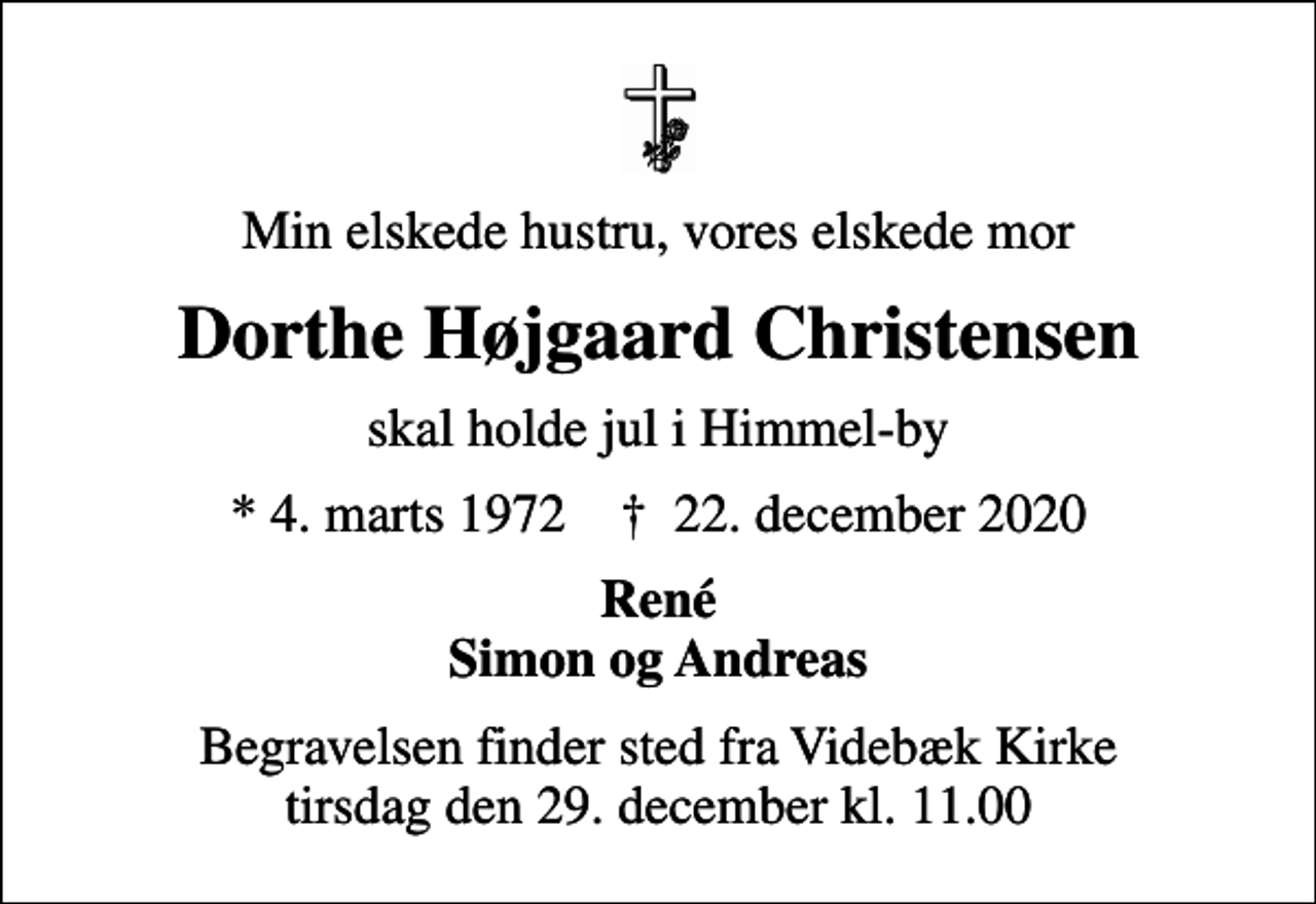<p>Min elskede hustru, vores elskede mor<br />Dorthe Højgaard Christensen<br />skal holde jul i Himmel-by<br />* 4. marts 1972 ✝ 22. december 2020<br />René Simon og Andreas<br />Begravelsen finder sted fra Videbæk Kirke tirsdag den 29. december kl. 11.00</p>