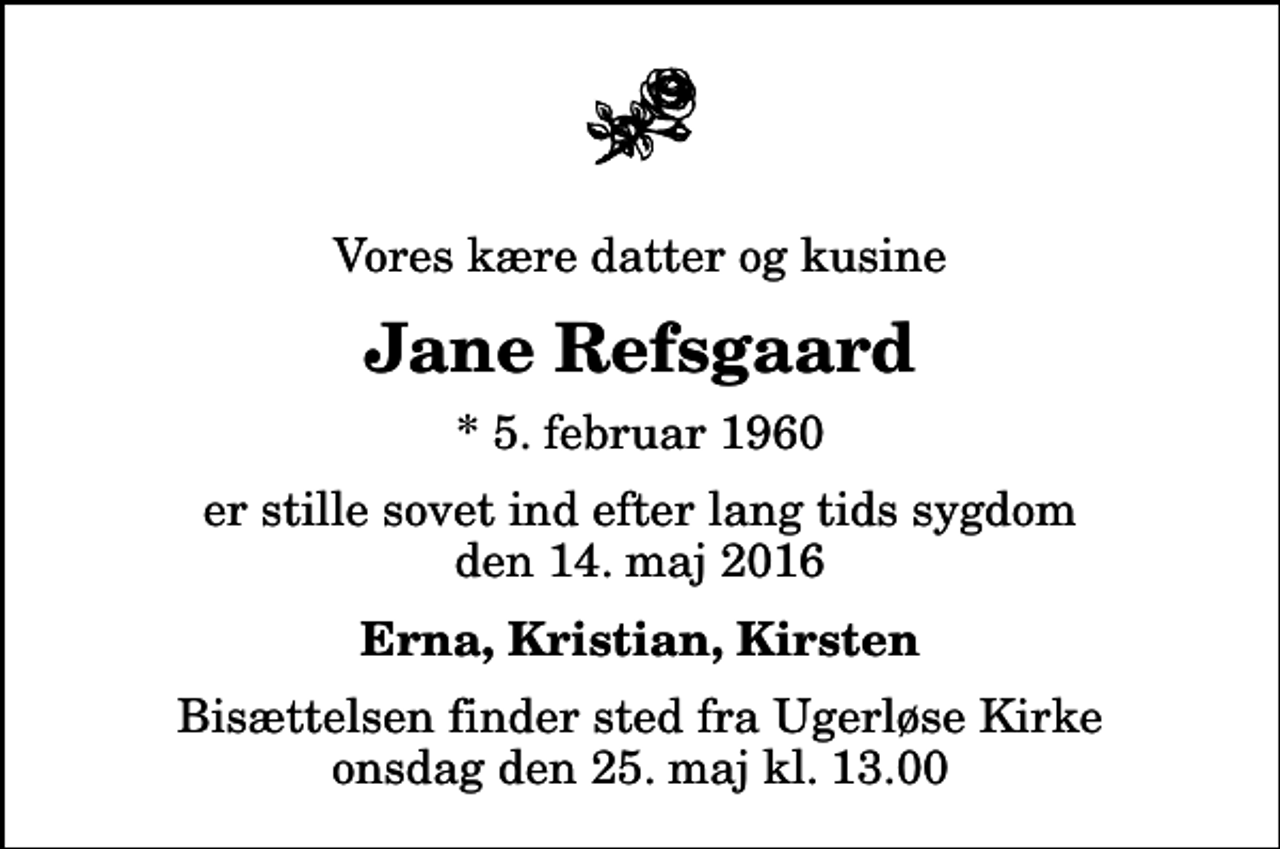 <p>Vores kære datter og kusine<br />Jane Refsgaard<br />* 5. februar 1960<br />er stille sovet ind efter lang tids sygdom den 14. maj 2016<br />Erna, Kristian, Kirsten<br />Bisættelsen finder sted fra Ugerløse Kirke onsdag den 25. maj kl. 13.00</p>
