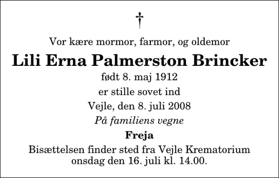 <p>Vor kære mormor, farmor, og oldemor<br />Lili Erna Palmerston Brincker<br />født 8. maj 1912<br />er stille sovet ind<br />Vejle, den 8. juli 2008<br />På familiens vegne<br />Freja<br />Bisættelsen finder sted fra Skovkapellet onsdag den 16. juli kl. 14.00</p>