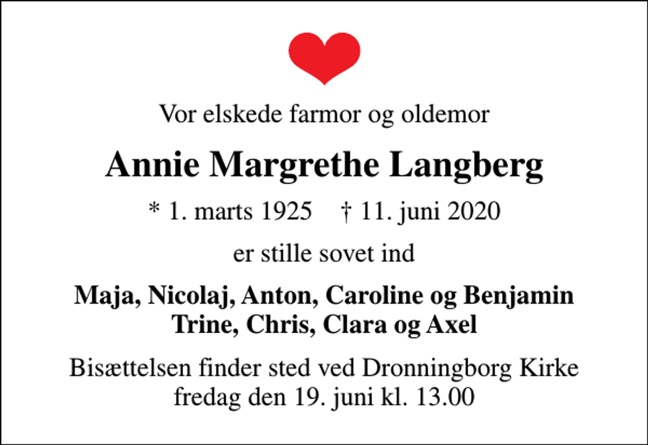 <p>Vor elskede farmor og oldemor<br />Annie Margrethe Langberg<br />* 1. marts 1925 ✝ 11. juni 2020<br />er stille sovet ind<br />Maja, Nicolaj, Anton, Caroline og Benjamin Trine, Chris, Clara og Axel<br />Bisættelsen finder sted ved Dronningborg Kirke fredag den 19. juni kl. 13.00</p>
