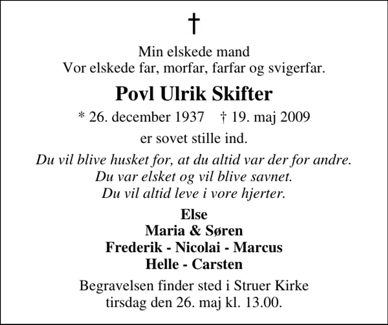 <p>Min elskede mand Vor elskede far, morfar, farfar og svigerfar<br />Povl Ulrik Skifter<br />* 26. december 1937 ✝ 19. maj 2009<br />er sovet stille ind<br />Du vil blive husket for, at du altid var der for andre Du var elsket og vil blive savnet Du vil altid leve i vore hjerter<br />Else Maria &amp; Søren Frederik - Nicolai - Marcus Helle - Carsten<br />Begravelsen finder sted i Struer Kirke tirsdag den 26. maj kl. 13.00</p>