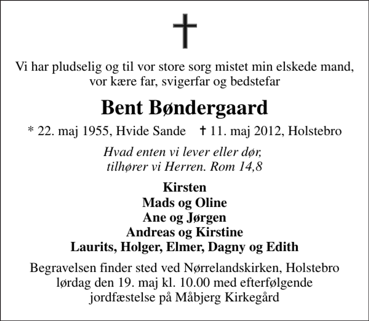 <p>Vi har pludselig og til vor store sorg mistet min elskede mand, vor kære far, svigerfar og bedstefar<br />Bent Bøndergaard<br />* 22. maj 1955, Hvide Sande ✝ 11. maj 2012, Holstebro<br />Hvad enten vi lever eller dør, tilhører vi Herren. Rom 14,8<br />Kirsten Mads og Oline Ane og Jørgen Andreas og Kirstine Laurits, Holger, Elmer, Dagny og Edith<br />Begravelsen finder sted ved Nørrelandskirken, Holstebro lørdag den 19. maj kl. 10.00 med efterfølgende jordfæstelse på Måbjerg kirkegård<br />Begravelsen finder sted ved Nørrelandskirken, Holstebro lørdag den 19. maj kl. 10.00 med efterfølgende jordfæstelse på Måbjerg Kirkegård</p>