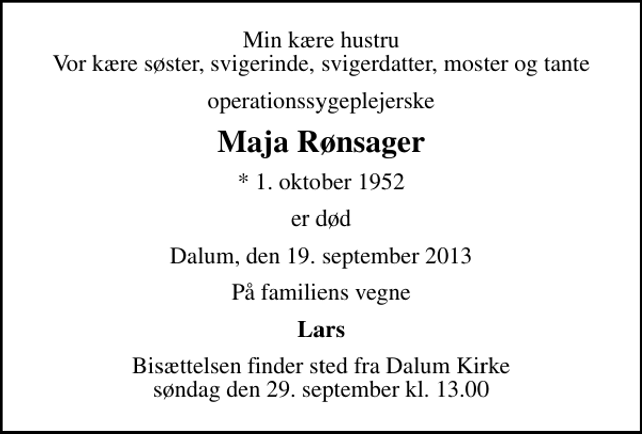 <p>Min kære hustru Vor kære søster, svigerinde, svigerdatter, moster og tante<br />operationssygeplejerske<br />Maja Rønsager<br />* 1. oktober 1952<br />er død<br />Dalum, den 19. september 2013<br />På familiens vegne<br />Lars<br />Bisættelsen finder sted fra Dalum Kirke søndag den 29. september kl. 13.00</p>