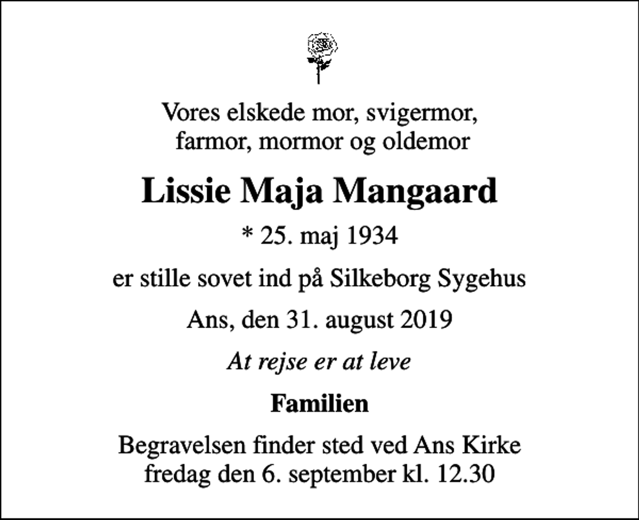 <p>Vores elskede mor, svigermor, farmor, mormor og oldemor<br />Lissie Maja Mangaard<br />* 25. maj 1934<br />er stille sovet ind på Silkeborg Sygehus<br />Ans, den 31. august 2019<br />At rejse er at leve<br />Familien<br />Begravelsen finder sted ved Ans Kirke fredag den 6. september kl. 12.30</p>