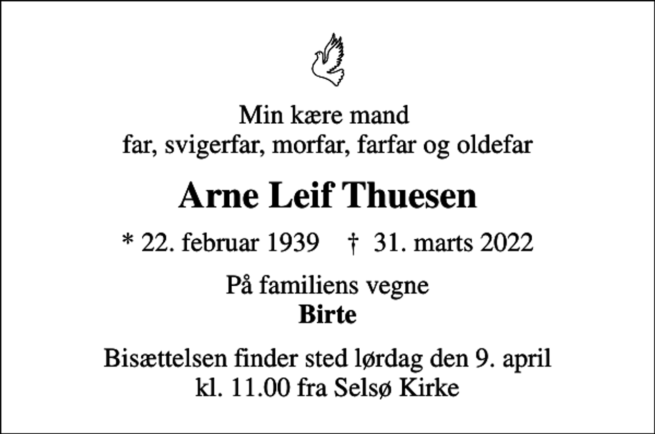 <p>Min kære mand far, svigerfar, morfar, farfar og oldefar<br />Arne Leif Thuesen<br />* 22. februar 1939 ✝ 31. marts 2022<br />På familiens vegne <em>Birte<br />Bisættelsen finder sted lørdag den 9. april kl. 11.00 fra Selsø Kirke</em></p>