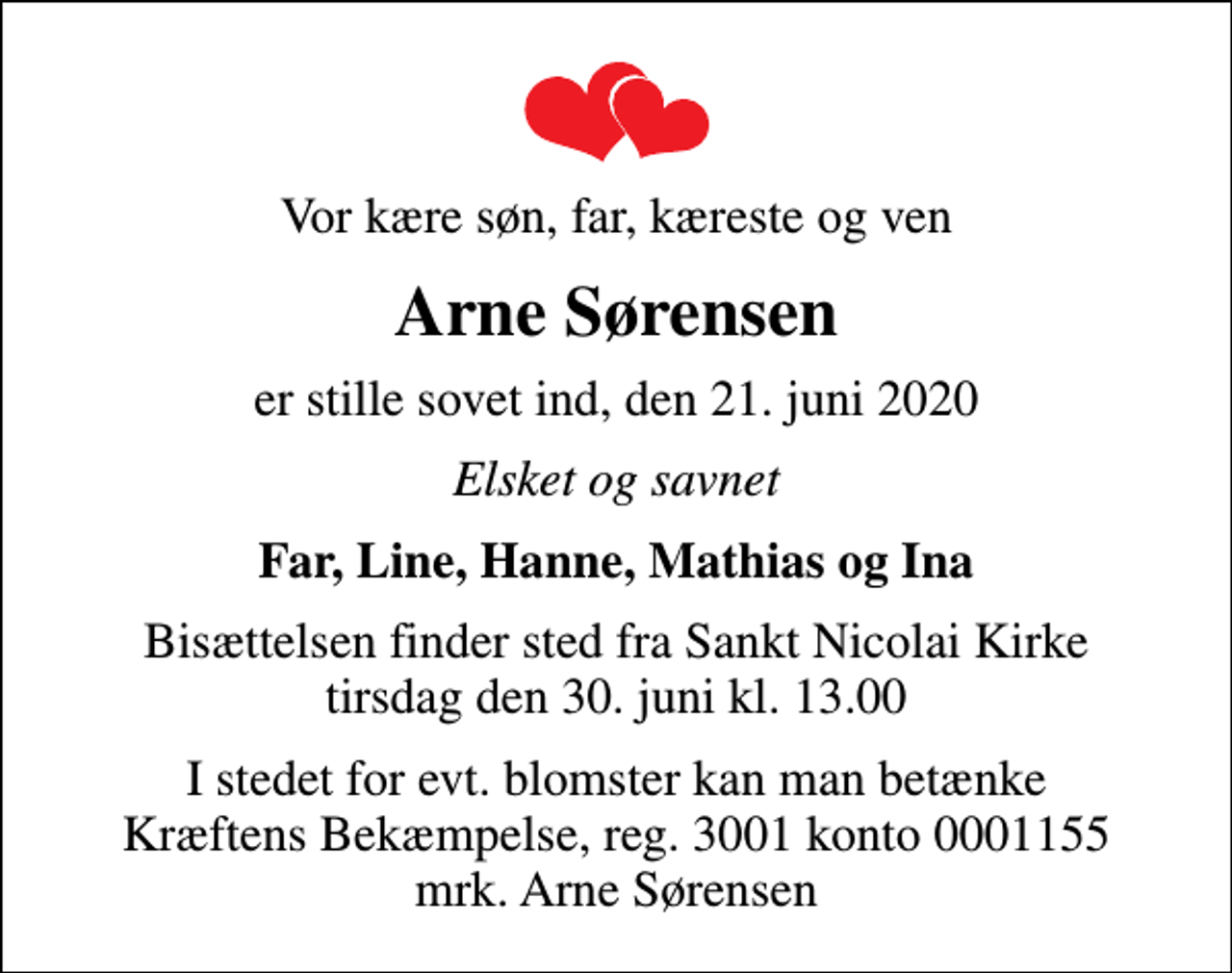 <p>Vor kære søn, far, kæreste og ven<br />Arne Sørensen<br />er stille sovet ind, den 21. juni 2020<br />Elsket og savnet<br />Far, Line, Hanne, Mathias og Ina<br />Bisættelsen finder sted fra Sankt Nicolai Kirke tirsdag den 30. juni kl. 13.00<br />I stedet for evt. blomster kan man betænke<br />Kræftens Bekæmpelse reg.3001konto0001155mrk. Arne<br />Sørensen</p>