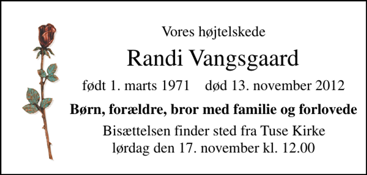 <p>Vores højt elskede<br />Randi Vangsgaard<br />født 1. marts 1971 død 13. november 2012<br />Børn, forældre, bror med familie og forlovede<br />Bisættelsen finder sted fra Tuse Kirke lørdag den 17. november kl. 12.00</p>