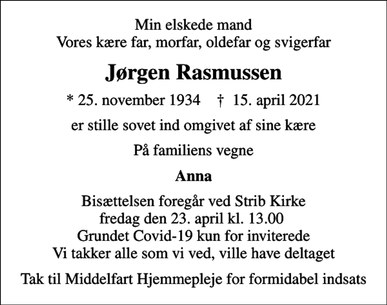 <p>Min elskede mand Vores kære far, morfar, oldefar og svigerfar<br />Jørgen Rasmussen<br />* 25. november 1934 ✝ 15. april 2021<br />er stille sovet ind omgivet af sine kære<br />På familiens vegne<br />Anna<br />Bisættelsen foregår ved Strib Kirke fredag den 23. april kl. 13.00 Grundet Covid-19 kun for inviterede Vi takker alle som vi ved, ville have deltaget<br />Tak til Middelfart Hjemmepleje for formidabel indsats</p>