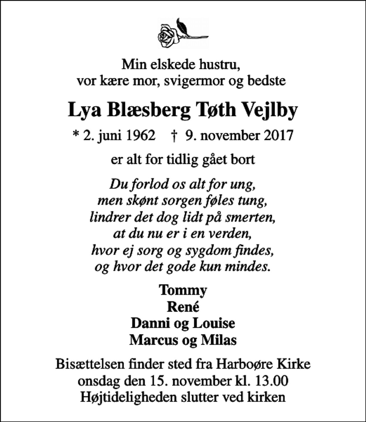 <p>Min elskede hustru, vor kære mor, svigermor og bedste<br />Lya Blæsberg Tøth Vejlby<br />* 2. juni 1962 ✝ 9. november 2017<br />er alt for tidlig gået bort<br />Du forlod os alt for ung, men skønt sorgen føles tung, lindrer det dog lidt på smerten, at du nu er i en verden, hvor ej sorg og sygdom findes, og hvor det gode kun mindes.<br />Tommy René Danni og Louise Marcus og Milas<br />Bisættelsen finder sted fra Harboøre Kirke onsdag den 15. november kl. 13.00 Højtideligheden slutter ved kirken</p>