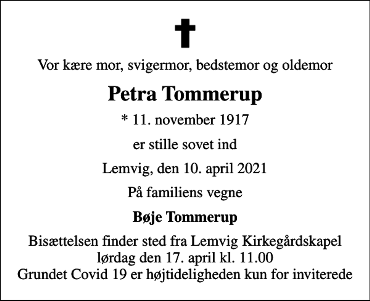 <p>Vor kære mor, svigermor, bedstemor og oldemor<br />Petra Tommerup<br />* 11. november 1917<br />er stille sovet ind<br />Lemvig, den 10. april 2021<br />På familiens vegne<br />Bøje Tommerup<br />Bisættelsen finder sted fra Lemvig Kirkegårdskapel lørdag den 17. april kl. 11.00 Grundet Covid 19 er højtideligheden kun for inviterede</p>