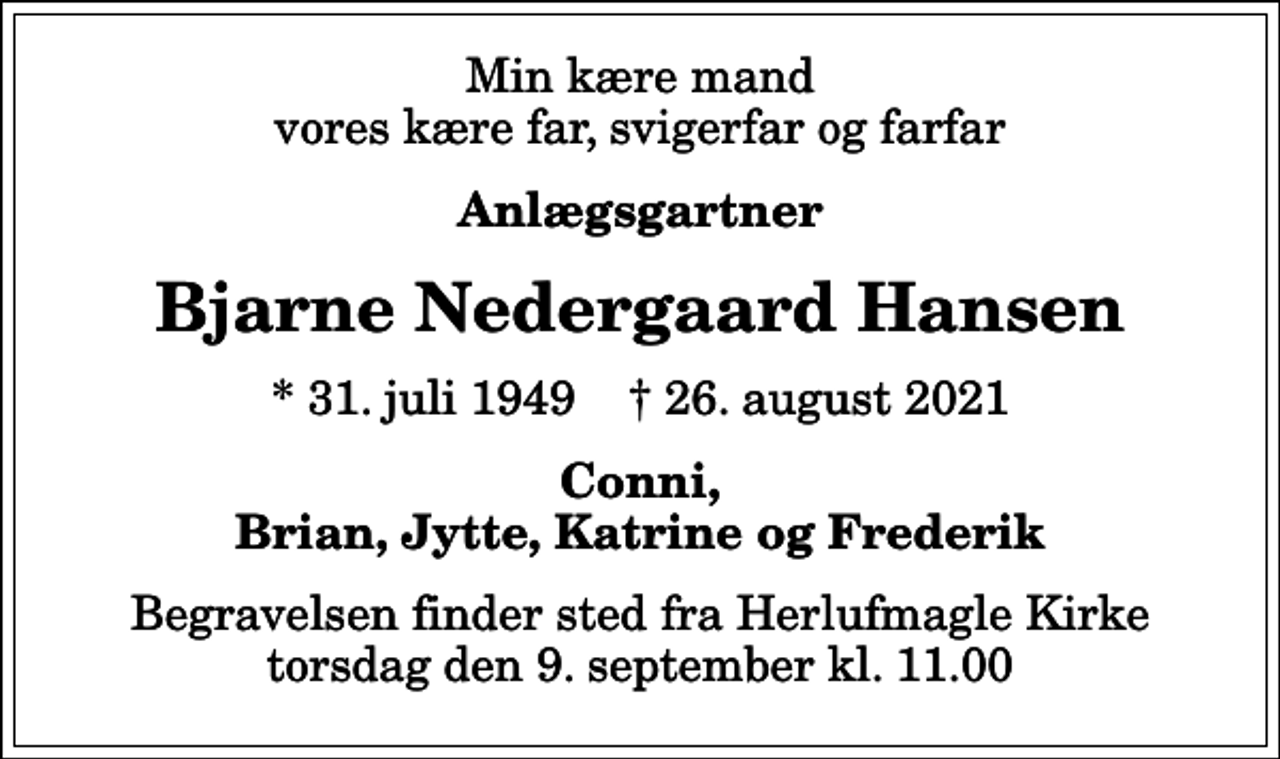 <p>Min kære mand vores kære far, svigerfar og farfar<br />Anlægsgartner<br />Bjarne Nedergaard Hansen<br />* 31. juli 1949 ✝ 26. august 2021<br />Conni, Brian, Jytte, Katrine og Frederik<br />Begravelsen finder sted fra Herlufmagle Kirke torsdag den 9. september kl. 11.00</p>