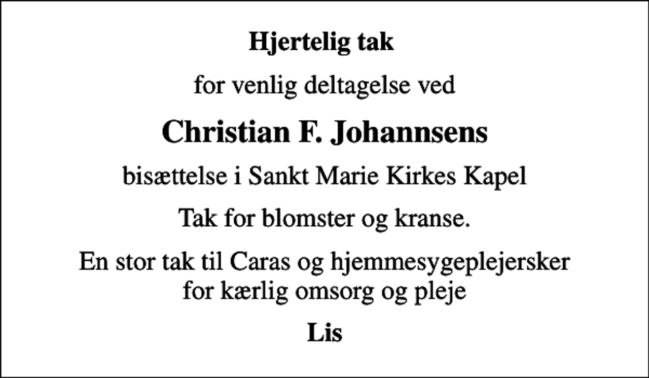 <p>Hjertelig tak<br />for venlig deltagelse ved<br />Christian F. Johannsens<br />bisættelse i Sankt Marie Kirkes Kapel<br />Tak for blomster og kranse.<br />En stor tak til Caras og hjemmesygeplejersker for kærlig omsorg og pleje<br />Lis</p>