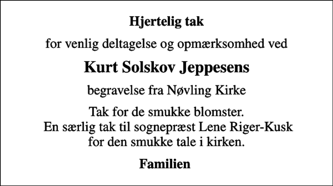<p>Hjertelig tak<br />for venlig deltagelse og opmærksomhed ved<br />Kurt Solskov Jeppesens<br />begravelse fra Nøvling Kirke<br />Tak for de smukke blomster. En særlig tak til sognepræst Lene Riger-Kusk for den smukke tale i kirken.<br />Familien</p>