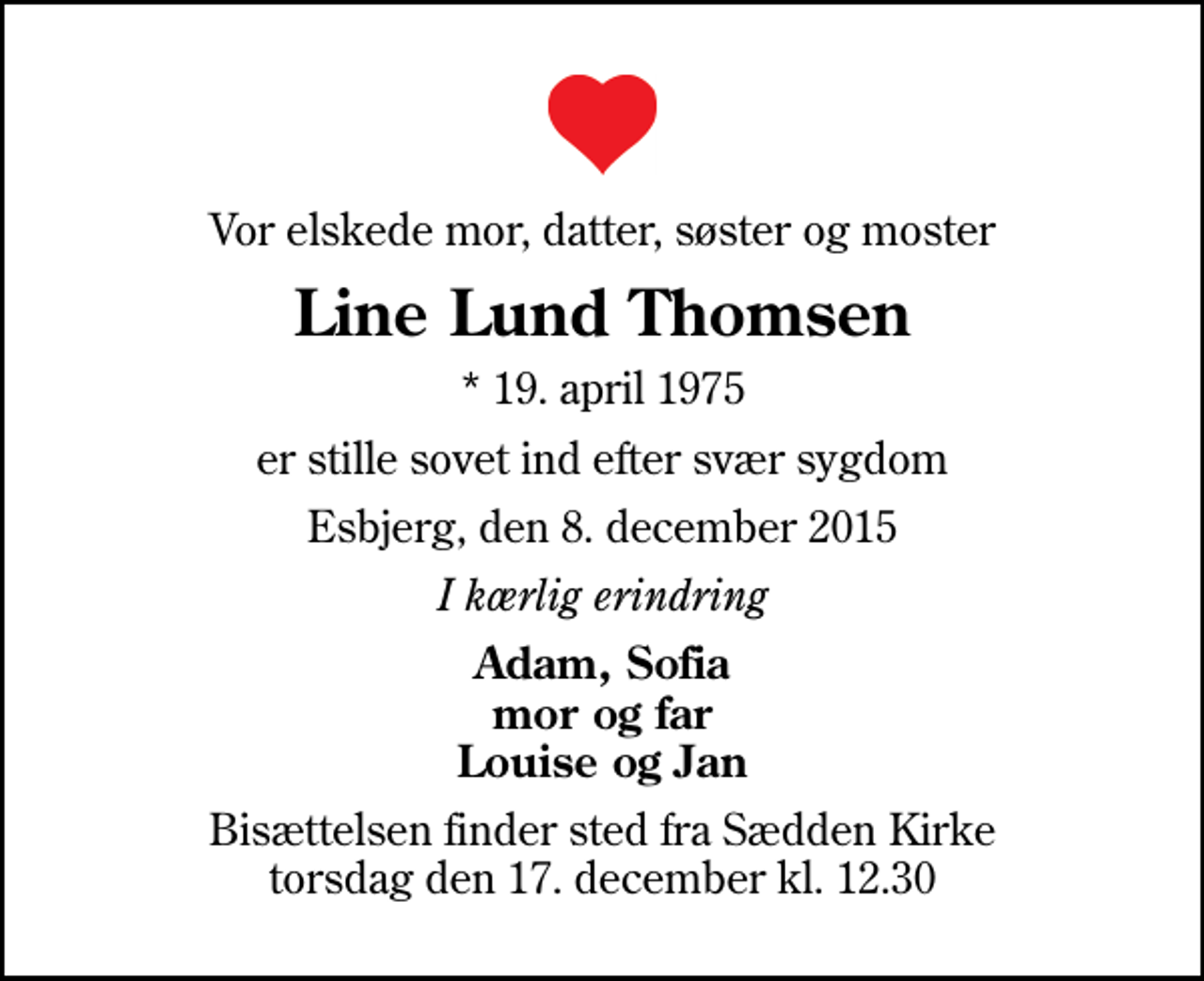 <p>Vor elskede mor, datter, søster og moster<br />Line Lund Thomsen<br />* 19. april 1975<br />er stille sovet ind efter svær sygdom<br />Esbjerg, den 8. december 2015<br />I kærlig erindring<br />Adam, Sofia mor og far Louise og Jan<br />Bisættelsen finder sted fra Sædden Kirke torsdag den 17. december kl. 12.30</p>