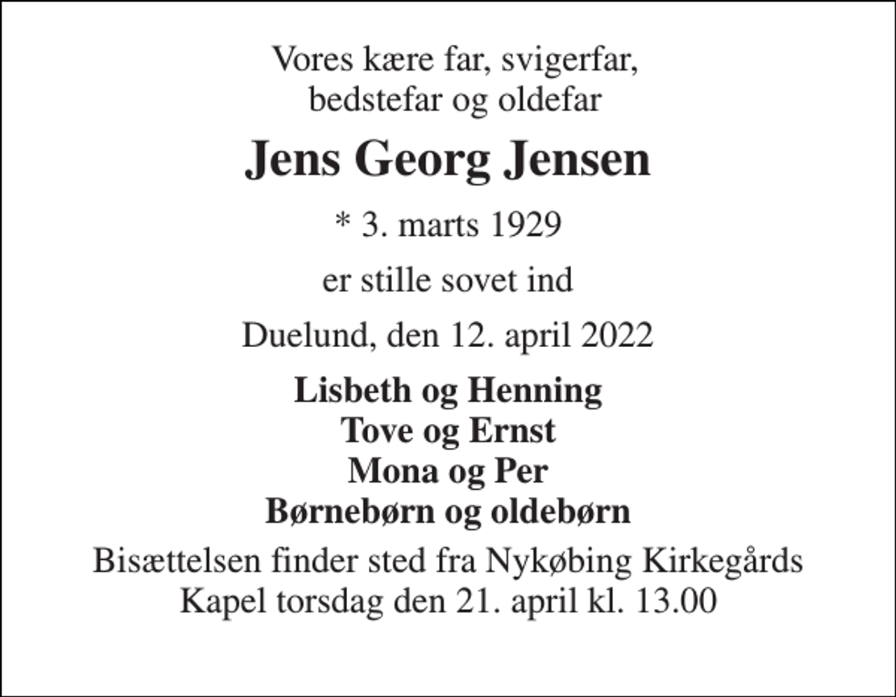 <p>Vores kære far, svigerfar, bedstefar og oldefar<br />Jens Georg Jensen<br />*​ 3. marts 1929<br />er stille sovet ind<br />Duelund, den 12. april 2022<br />Lisbeth og Henning Tove og Ernst Mona og Per Børnebørn og oldebørn<br />Bisættelsen​ finder sted fra Nykøbing Kirkegårds​ Kapel torsdag den 21. april​ kl. 13.00</p>