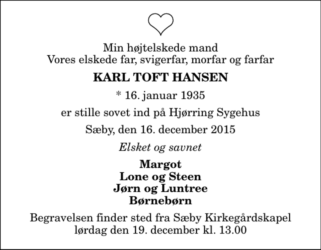 <p>Min højtelskede mand Vores elskede far, svigerfar, morfar og farfar<br />Karl Toft Hansen<br />* 16. januar 1935<br />er stille sovet ind på Hjørring Sygehus<br />Sæby, den 16. december 2015<br />Elsket og savnet<br />Margot Lone og Steen Jørn og Luntree Børnebørn<br />Begravelsen finder sted fra Sæby Kirkegårdskapel lørdag den 19. december kl. 13.00</p>