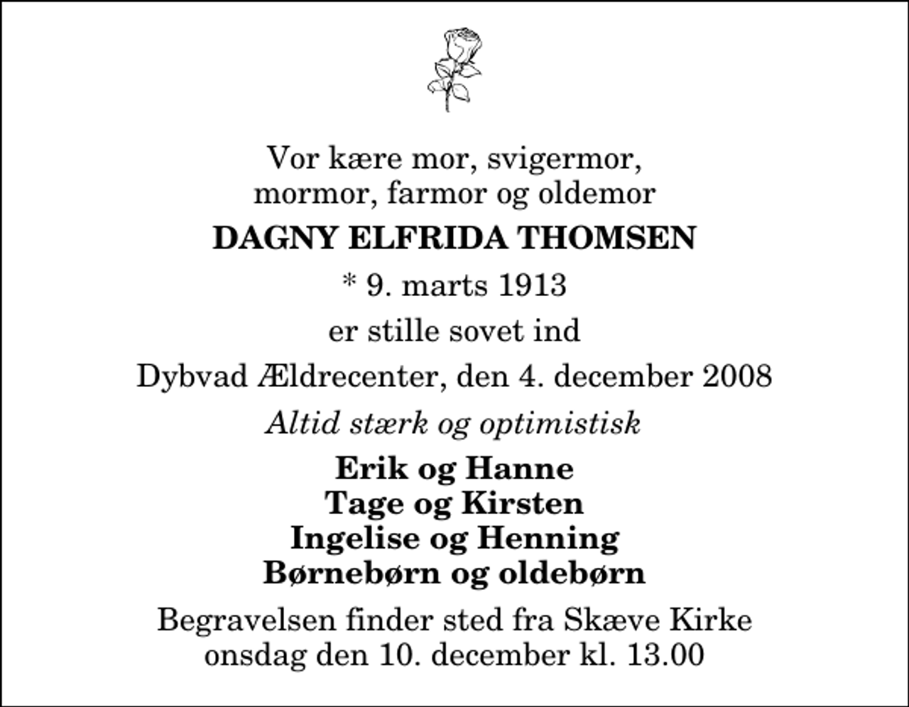 <p>Vor kære mor, svigermor, mormor, farmor og oldemor<br />Dagny Elfrida Thomsen<br />* 9. marts 1913<br />er stille sovet ind<br />Dybvad Ældrecenter, den 4. december 2008<br />Altid stærk og optimistisk<br />Erik og Hanne Tage og Kirsten Ingelise og Henning Børnebørn og oldebørn<br />Begravelsen finder sted fra Skæve Kirke onsdag den 10. december kl. 13.00</p>