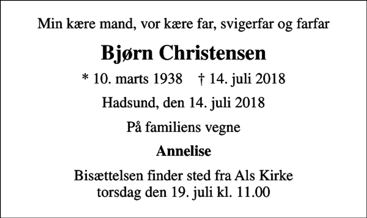 <p>Min kære mand, vor kære far, svigerfar og farfar<br />Bjørn Christensen<br />* 10. marts 1938 ✝ 14. juli 2018<br />Hadsund, den 14. juli 2018<br />På familiens vegne<br />Annelise<br />Bisættelsen finder sted fra Als Kirke torsdag den 19. juli kl. 11.00</p>