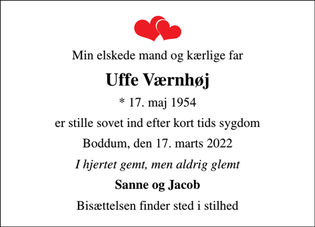<p>Min elskede mand og kærlige far<br />Uffe Værnhøj<br />* 17. maj 1954<br />er stille sovet ind efter kort tids sygdom<br />Boddum, den 17. marts 2022<br />I hjertet gemt, men aldrig glemt<br />Sanne og Jacob<br />Bisættelsen finder sted i stilhed</p>