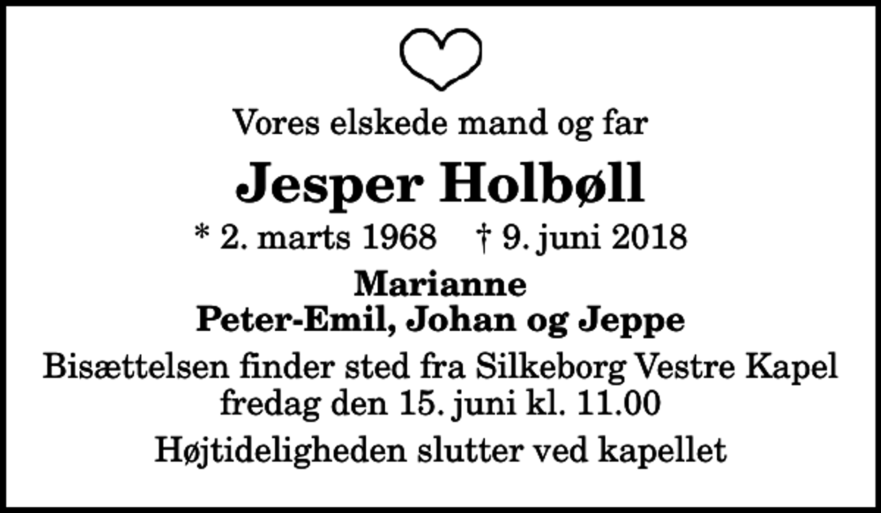 <p>Vores elskede mand og far<br />Jesper Holbøll<br />* 2. marts 1968 ✝ 9. juni 2018<br />Marianne Peter-Emil, Johan og Jeppe<br />Bisættelsen finder sted fra Silkeborg Vestre Kapel fredag den 15. juni kl. 11.00<br />Højtideligheden slutter ved kapellet</p>