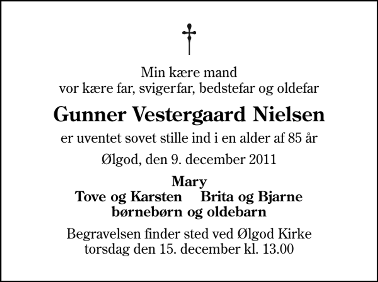 <p>Min kære mand vor kære far, svigerfar, bedstefar og oldefar<br />Gunner Vestergaard Nielsen<br />er uventet sovet stille ind i en alder af 85 år<br />Ølgod, den 9. december 2011<br />Mary Tove og Karsten Brita og Bjarne børnebørn og oldebarn<br />Begravelsen finder sted ved Ølgod Kirke torsdag den 15. december kl. 13.00</p>