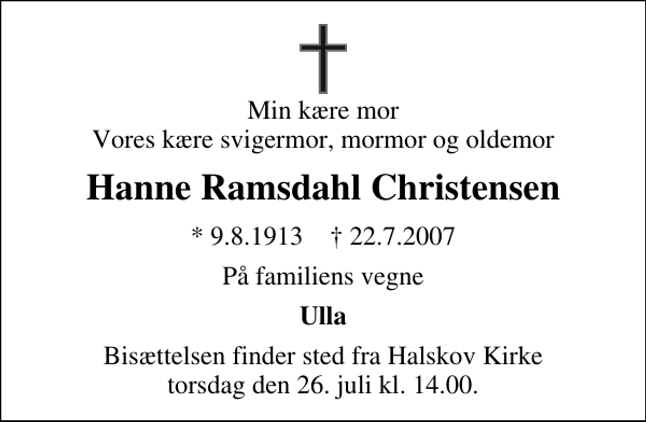 <p>Min kære mor Vores kære svigermor, mormor og oldemor<br />Hanne Ramsdahl Christensen<br />* 9.8.1913 ✝ 22.7.2007<br />På familiens vegne<br />Ulla<br />Bisættelsen finder sted fra Halskov Kirke torsdag den 26. juli kl. 14.00</p>