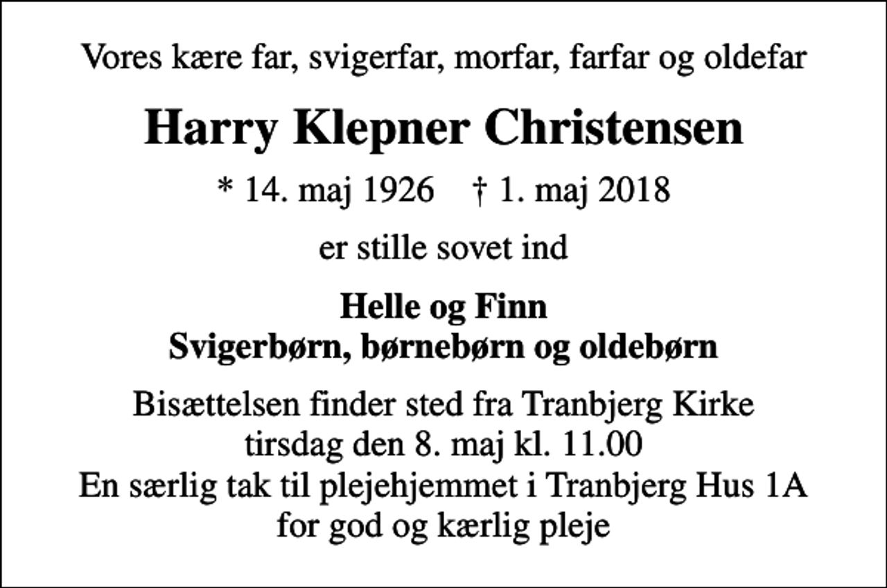 <p>Vores kære far, svigerfar, morfar, farfar og oldefar<br />Harry Klepner Christensen<br />* 14. maj 1926 ✝ 1. maj 2018<br />er stille sovet ind<br />Helle og Finn Svigerbørn, børnebørn og oldebørn<br />Bisættelsen finder sted fra Tranbjerg Kirke tirsdag den 8. maj kl. 11.00 En særlig tak til plejehjemmet i Tranbjerg Hus 1A for god og kærlig pleje</p>