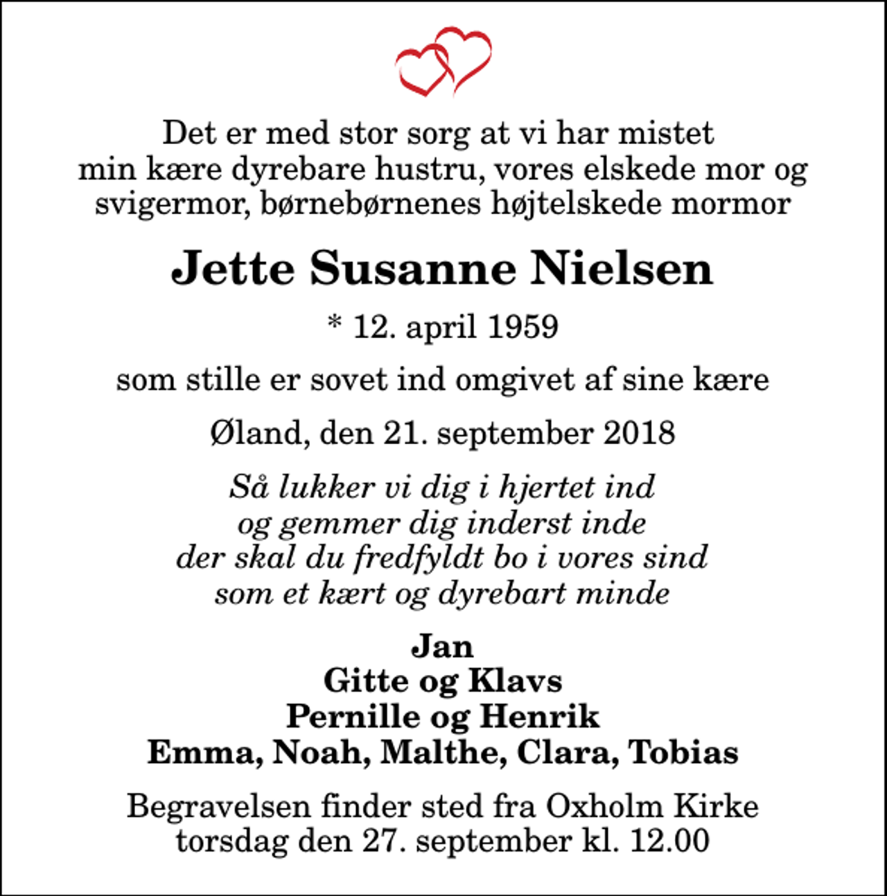 <p>Det er med stor sorg at vi har mistet min kære dyrebare hustru, vores elskede mor og svigermor, børnebørnenes højtelskede mormor<br />Jette Susanne Nielsen<br />* 12. april 1959<br />som stille er sovet ind omgivet af sine kære<br />Øland, den 21. september 2018<br />Så lukker vi dig i hjertet ind og gemmer dig inderst inde der skal du fredfyldt bo i vores sind som et kært og dyrebart minde<br />Jan Gitte og Klavs Pernille og Henrik Emma, Noah, Malthe, Clara, Tobias<br />Begravelsen finder sted fra Oxholm Kirke torsdag den 27. september kl. 12.00</p>
