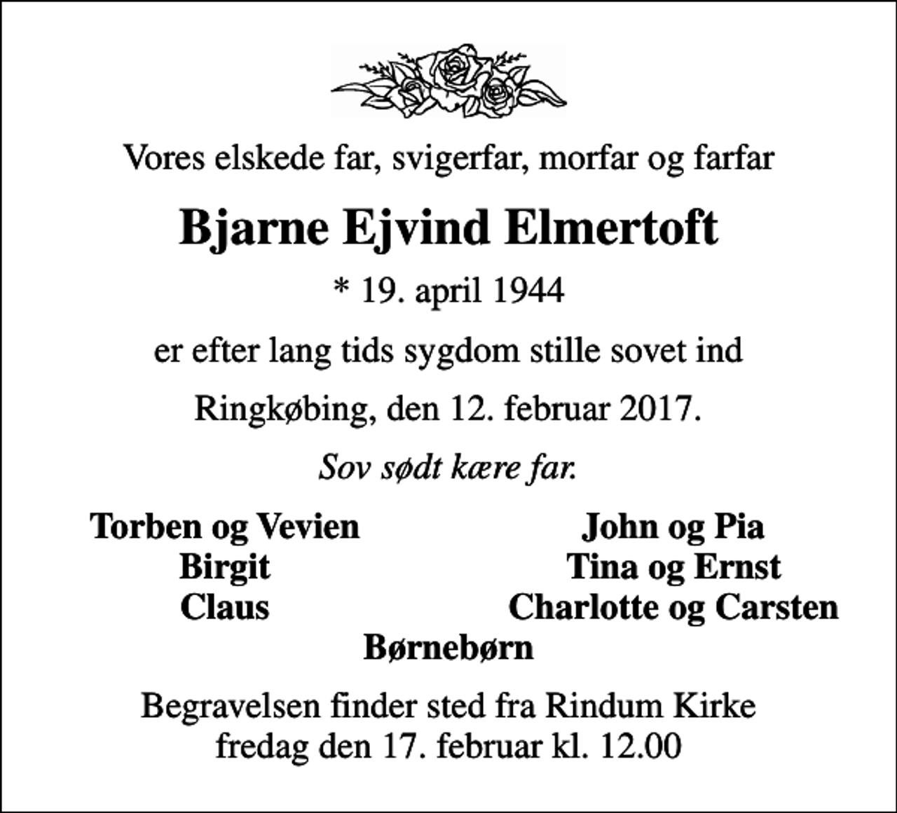 <p>Vores elskede far, svigerfar, morfar og farfar<br />Bjarne Ejvind Elmertoft<br />* 19. april 1944<br />er efter lang tids sygdom stille sovet ind<br />Ringkøbing, den 12. februar 2017.<br />Sov sødt kære far.<br />Torben og Vevien<br />John og Pia<br />Birgit<br />Tina og Ernst<br />Claus<br />Charlotte og Carsten<br />Begravelsen finder sted fra Rindum Kirke fredag den 17. februar kl. 12.00</p>