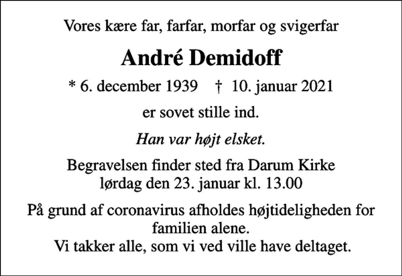 <p>Vores kære far, farfar, morfar og svigerfar<br />André Demidoff<br />* 6. december 1939 ✝ 10. januar 2021<br />er sovet stille ind.<br />Han var højt elsket.<br />Begravelsen finder sted fra Darum Kirke lørdag den 23. januar kl. 13.00<br />På grund af coronavirus afholdes højtideligheden for familien alene. Vi takker alle, som vi ved ville have deltaget.</p>
