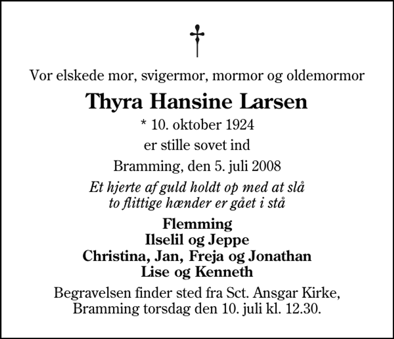 <p>Vor elskede mor, svigermor, mormor og oldemormor<br />Thyra Hansine Larsen<br />* 10. oktober 1924<br />er stille sovet ind<br />Bramming, den 5. juli 2008<br />Et hjerte af guld holdt op med at slå to flittige hænder er gået i stå<br />Flemming Ilselil og Jeppe Christina, Jan, Freja og Jonathan Lise og Kenneth<br />Begravelsen finder sted fra Sankt Ansgar Kirke torsdag den 10. juli kl. 12.30</p>