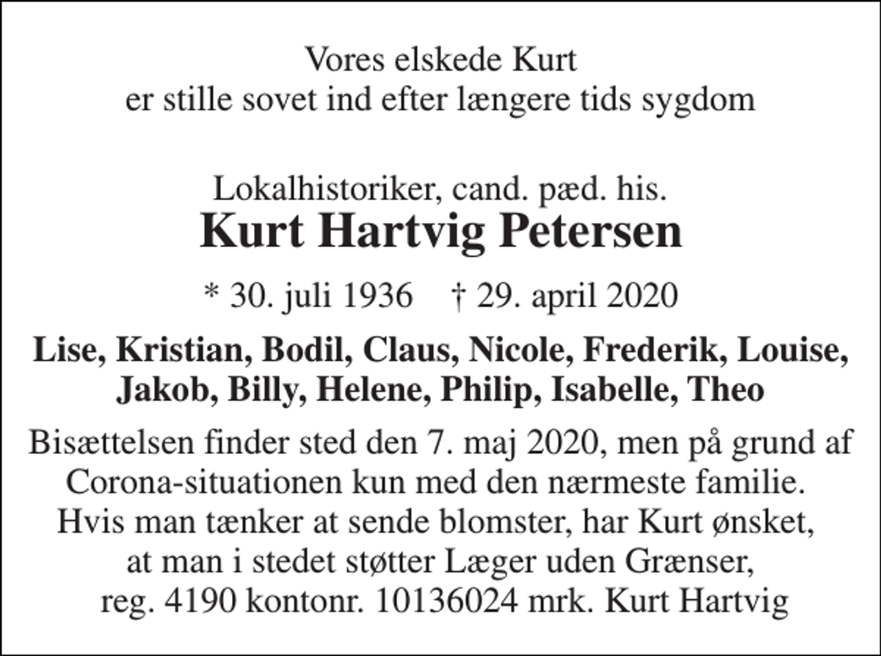 <p>Vores elskede Kurt er stille sovet ind efter længere tids sygdom<br />Lokalhistoriker, cand. pæd. his.<br />Kurt Hartvig Petersen<br />*​ 30. juli 1936​ †​ 29. april 2020<br />Lise, Kristian, Bodil, Claus, Nicole, Frederik, Louise, Jakob, Billy, Helene, Philip, Isabelle, Theo<br />Bisættelsen​ finder sted den 7. maj 2020, men på grund af Corona-situationen kun med den nærmeste familie. Hvis man tænker at sende blomster, har Kurt ønsket, at man i stedet støtter Læger uden Grænser, reg. 4190 kontonr. 10136024 mrk. Kurt Hartvig</p>