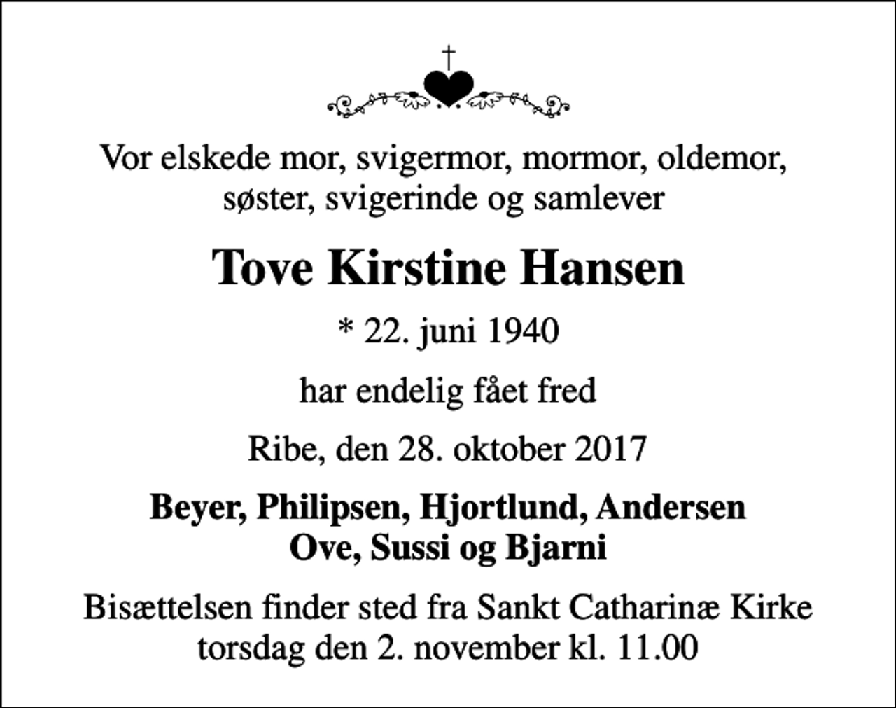 <p>Vor elskede mor, svigermor, mormor, oldemor, søster, svigerinde og samlever<br />Tove Kirstine Hansen<br />* 22. juni 1940<br />har endelig fået fred<br />Ribe, den 28. oktober 2017<br />Beyer, Philipsen, Hjortlund, Andersen Ove, Sussi og Bjarni<br />Bisættelsen finder sted fra Sankt Catharinæ Kirke torsdag den 2. november kl. 11.00</p>