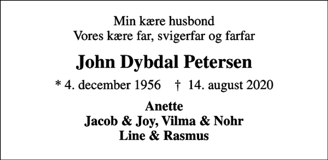 <p>Min kære husbond Vores kære far, svigerfar og farfar<br />John Dybdal Petersen<br />* 4. december 1956 ✝ 14. august 2020<br />Anette Jacob &amp; Joy, Vilma &amp; Nohr Line &amp; Rasmus</p>