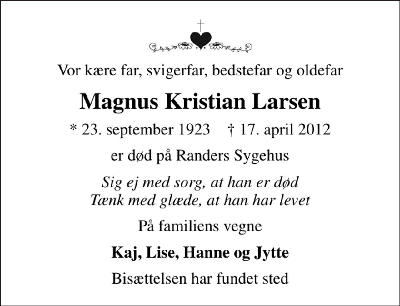 <p>Vor kære far, svigerfar, bedstefar og oldefar<br />Magnus Kristian Larsen<br />* 23. september 1923 ✝ 17. april 2012<br />er død på Randers Sygehus<br />Sig ej med sorg, at han er død Tænk med glæde, at han har levet<br />På familiens vegne<br />Kaj, Lise, Hanne og Jytte<br />Bisættelsen har fundet sted</p>