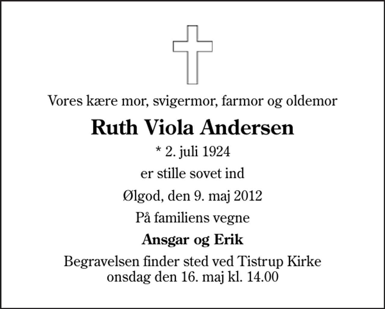 <p>Vores kære mor, svigermor, farmor og oldemor<br />Ruth Viola Andersen<br />* 2. juli 1924<br />er stille sovet ind<br />Ølgod, den 9. maj 2012<br />På familiens vegne<br />Ansgar og Erik<br />Begravelsen finder sted ved Tistrup Kirke onsdag den 16. maj kl. 14.00</p>
