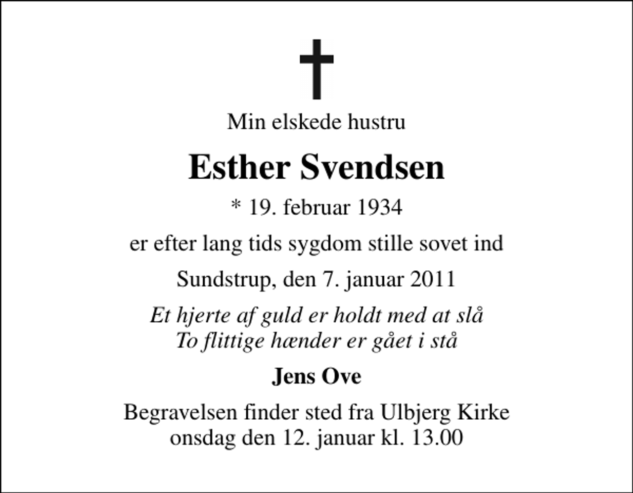 <p>Min elskede hustru<br />Esther Svendsen<br />* 19. februar 1934<br />er efter lang tids sygdom stille sovet ind<br />Sundstrup, den 7. januar 2011<br />Et hjerte af guld er holdt med at slå To flittige hænder er gået i stå<br />Jens Ove<br />Begravelsen finder sted fra Ulbjerg Kirke onsdag den 12. januar kl. 13.00</p>