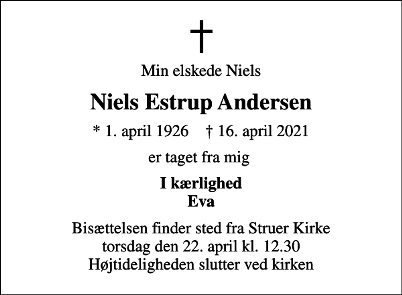 <p>Min elskede Niels<br />Niels Estrup Andersen<br />* 1. april 1926 ✝ 16. april 2021<br />er taget fra mig<br />I kærlighed Eva<br />Bisættelsen finder sted fra Struer Kirke torsdag den 22. april kl. 12.30 Højtideligheden slutter ved kirken</p>