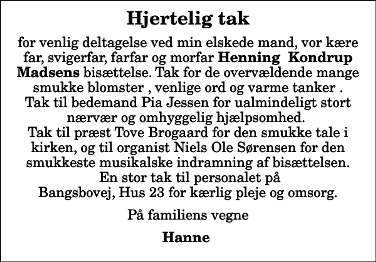 <p>Hjertelig tak<br />for venlig deltagelse ved min elskede mand, vor kære far, svigerfar, farfar og morfar <em>Henning Kondrup Madsens</em> bisættelse. Tak for de overvældende mange smukke blomster , venlige ord og varme tanker . Tak til bedemand Pia Jessen for ualmindeligt stort nærvær og omhyggelig hjælpsomhed. Tak til præst Tove Brogaard for den smukke tale i kirken, og til organist Niels Ole Sørensen for den smukkeste musikalske indramning af bisættelsen. En stor tak til personalet på Bangsbovej, Hus 23 for kærlig pleje og omsorg.<br />På familiens vegne<br />Hanne</p>