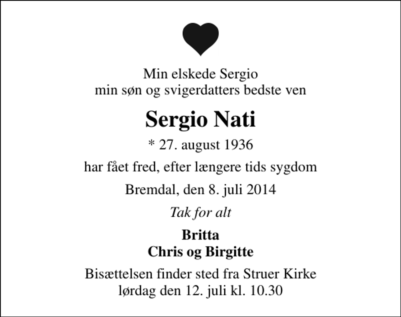 <p>Min elskede Sergio min søn og svigerdatters bedste ven<br />Sergio Nati<br />* 27. august 1936<br />har fået fred, efter længere tids sygdom<br />Bremdal, den 8. juli 2014<br />Tak for alt<br />Britta Chris og Birgitte<br />Bisættelsen finder sted fra Struer Kirke lørdag den 12. juli kl. 10.30</p>