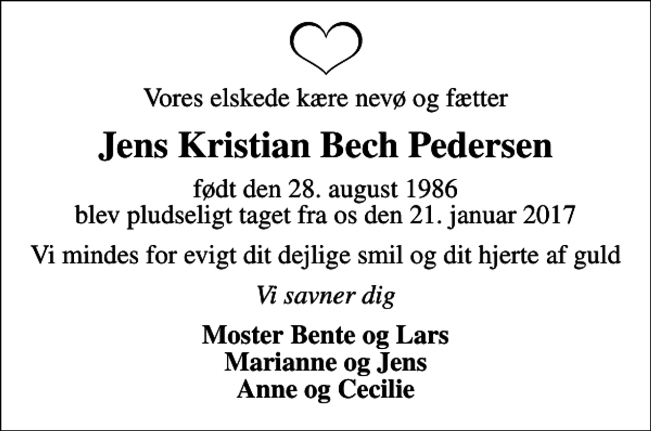 <p>Vores elskede kære nevø og fætter<br />Jens Kristian Bech Pedersen<br />født den 28. august 1986 blev pludseligt taget fra os den 21. januar 2017<br />Vi mindes for evigt dit dejlige smil og dit hjerte af guld<br />Vi savner dig<br />Moster Bente og Lars Marianne og Jens Anne og Cecilie</p>