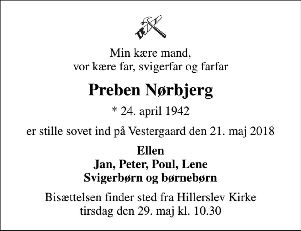 <p>Min kære mand, vor kære far, svigerfar og farfar<br />Preben Nørbjerg<br />* 24. april 1942<br />er stille sovet ind på Vestergaard den 21. maj 2018<br />Ellen Jan, Peter, Poul, Lene Svigerbørn og børnebørn<br />Bisættelsen finder sted fra Hillerslev Kirke tirsdag den 29. maj kl. 10.30</p>