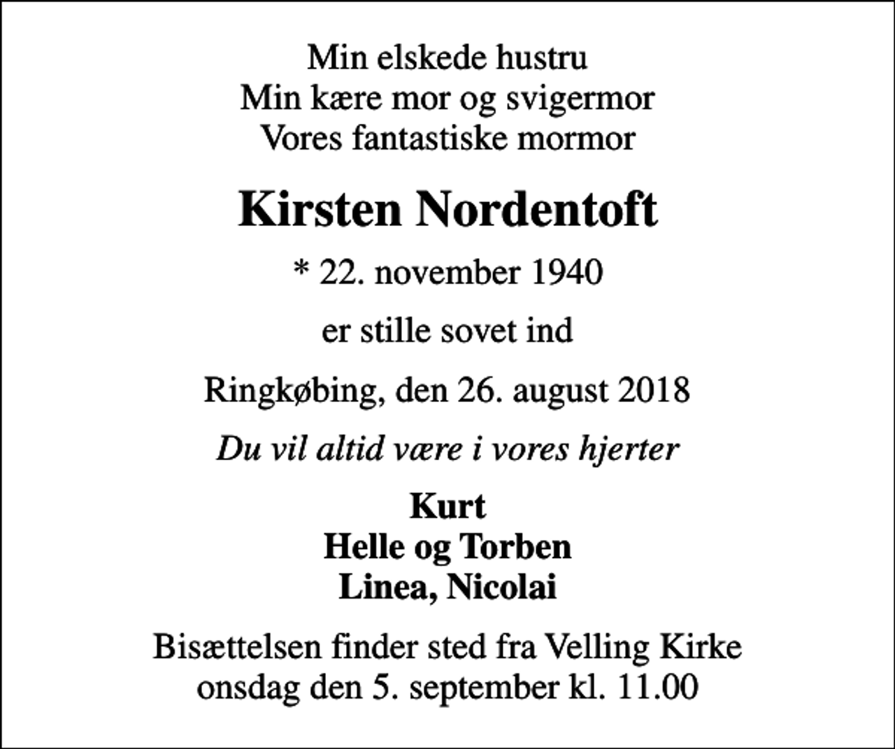 <p>Min elskede hustru Min kære mor og svigermor Vores fantastiske mormor<br />Kirsten Nordentoft<br />* 22. november 1940<br />er stille sovet ind<br />Ringkøbing, den 26. august 2018<br />Du vil altid være i vores hjerter<br />Kurt Helle og Torben Linea, Nicolai<br />Bisættelsen finder sted fra Velling Kirke onsdag den 5. september kl. 11.00</p>