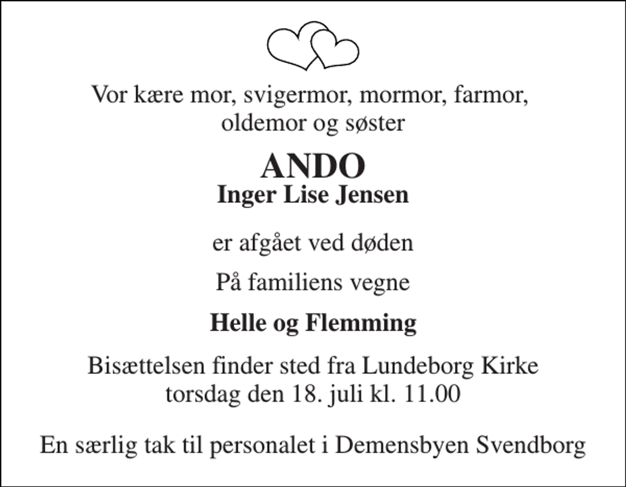 <p>Vor kære mor, svigermor, mormor, farmor, oldemor og søster<br />ANDO<br />Inger Lise Jensen<br />er afgået ved døden<br />På familiens vegne<br />Helle og Flemming<br />Bisættelsen finder sted fra Lundeborg Kirke torsdag den 18. juli kl. 11.00<br />En særlig tak til personalet i Demensbyen Svendborg</p>