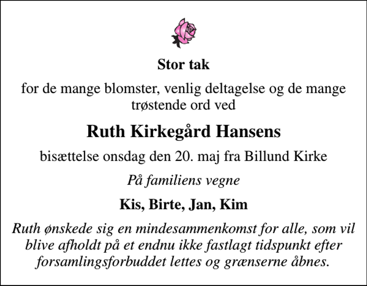 <p>Stor tak<br />for de mange blomster, venlig deltagelse og de mange trøstende ord ved<br />Ruth Kirkegård Hansens<br />bisættelse onsdag den 20. maj fra Billund Kirke<br />På familiens vegne<br />Kis, Birte, Jan, Kim<br />Ruth ønskede sig en mindesammenkomst for alle, som vil blive afholdt på et endnu ikke fastlagt tidspunkt efter forsamlingsforbuddet lettes og grænserne åbnes.</p>