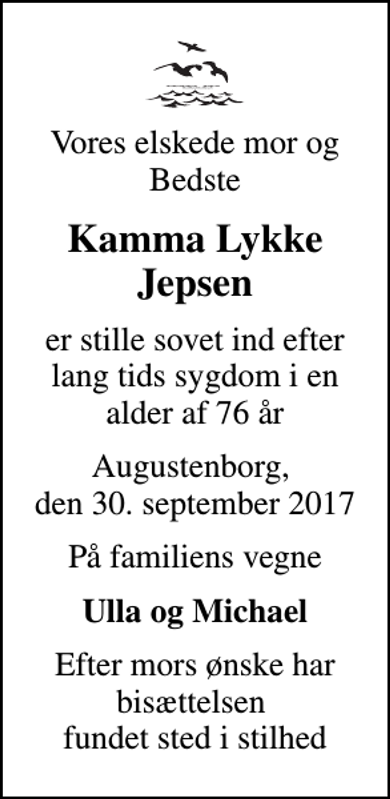 <p>Vores elskede mor og Bedste<br />Kamma Lykke Jepsen<br />er stille sovet ind efter lang tids sygdom i en alder af 76 år<br />Augustenborg, den 30. september 2017<br />På familiens vegne<br />Ulla og Michael<br />Efter mors ønske har bisættelsen fundet sted i stilhed</p>