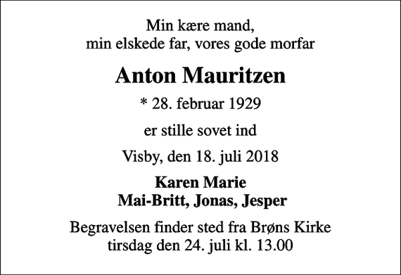 <p>Min kære mand, min elskede far, vores gode morfar<br />Anton Mauritzen<br />* 28. februar 1929<br />er stille sovet ind<br />Visby, den 18. juli 2018<br />Karen Marie Mai-Britt, Jonas, Jesper<br />Begravelsen finder sted fra Brøns Kirke tirsdag den 24. juli kl. 13.00</p>